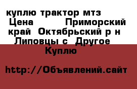 куплю трактор мтз 80-82 › Цена ­ 250 - Приморский край, Октябрьский р-н, Липовцы с. Другое » Куплю   